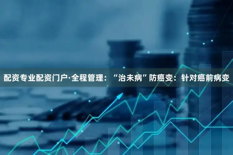 配资专业配资门户·全程管理：“治未病”防癌变：针对癌前病变