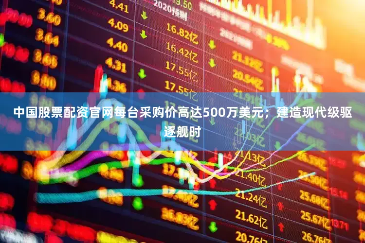 中国股票配资官网每台采购价高达500万美元；建造现代级驱逐舰时