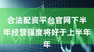 合法配资平台官网下半年经营强度将好于上半年